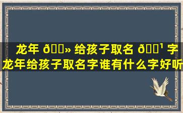 龙年 🌻 给孩子取名 🌹 字（龙年给孩子取名字谁有什么字好听）